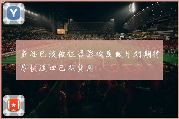 查洛巴谈被征召影响度假计划期待尽快追回已花费用