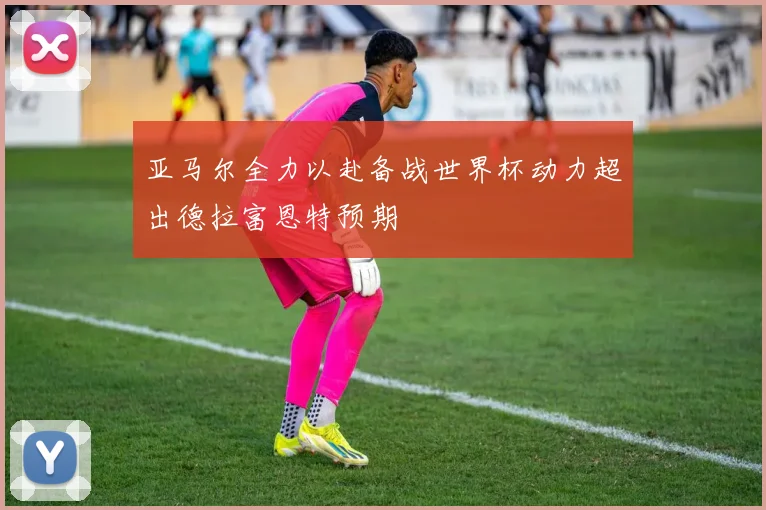 亚马尔全力以赴备战世界杯动力超出德拉富恩特预期