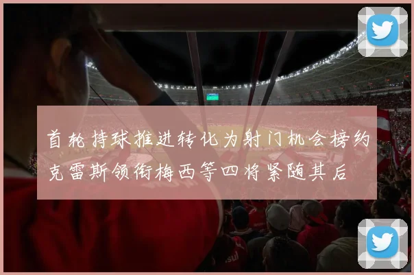 首轮持球推进转化为射门机会榜约克雷斯领衔梅西等四将紧随其后