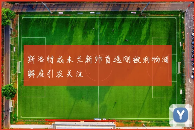 斯洛特成米兰新帅首选刚被利物浦解雇引发关注