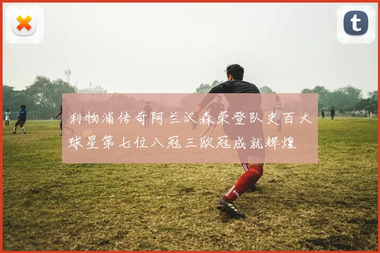 利物浦传奇阿兰汉森荣登队史百大球星第七位八冠三欧冠成就辉煌