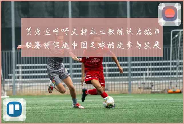 贾秀全呼吁支持本土教练认为城市联赛将促进中国足球的进步与发展