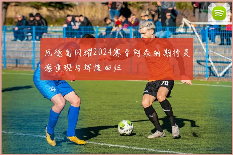 厄德高闪耀2024赛季阿森纳期待灵感重现与辉煌回归