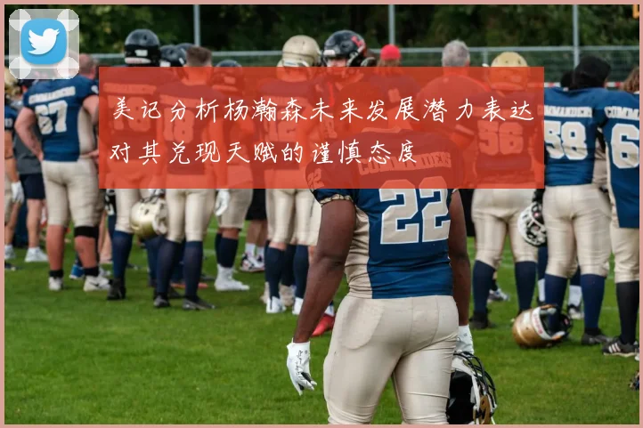 美记分析杨瀚森未来发展潜力表达对其兑现天赋的谨慎态度