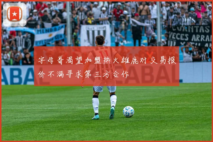 字母哥渴望加盟热火雄鹿对交易报价不满寻求第三方合作