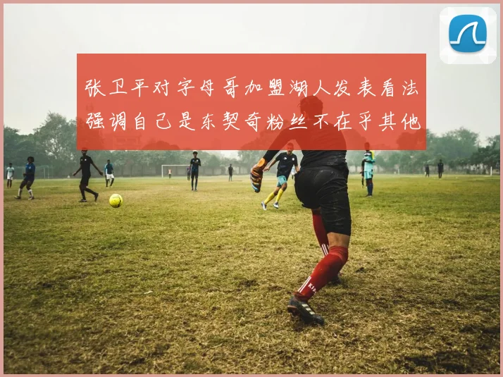 张卫平对字母哥加盟湖人发表看法强调自己是东契奇粉丝不在乎其他球员动态