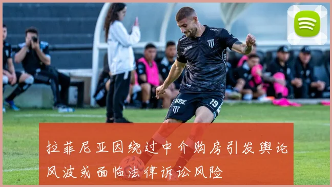 拉菲尼亚因绕过中介购房引发舆论风波或面临法律诉讼风险