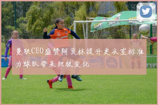 曼联CEO盛赞阿莫林提升更衣室标准为球队带来积极变化