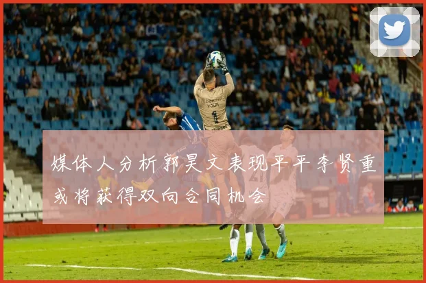 媒体人分析郭昊文表现平平李贤重或将获得双向合同机会