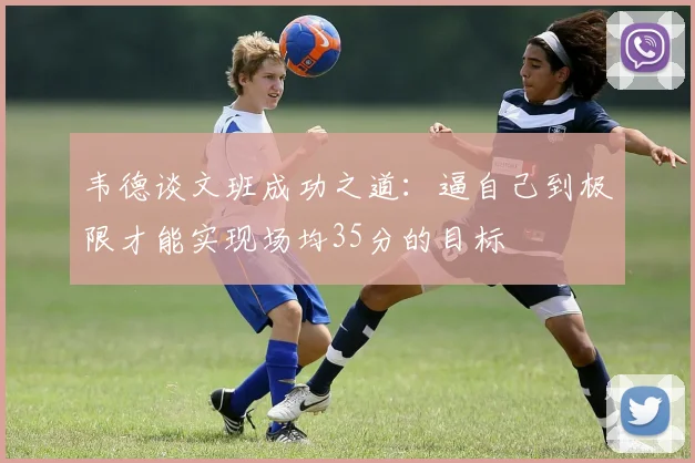 韦德谈文班成功之道：逼自己到极限才能实现场均35分的目标
