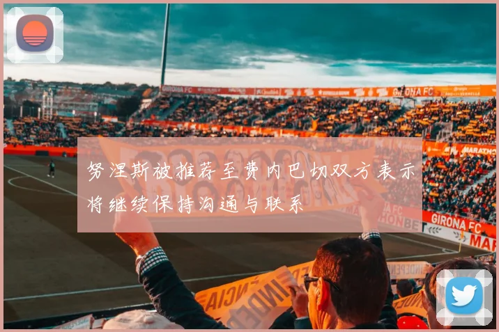 努涅斯被推荐至费内巴切双方表示将继续保持沟通与联系