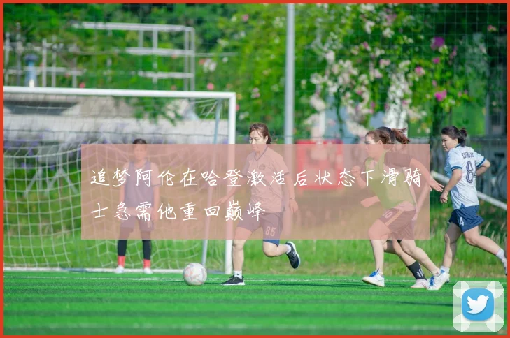 追梦阿伦在哈登激活后状态下滑骑士急需他重回巅峰