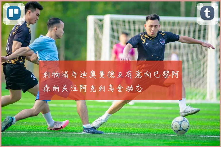 利物浦与迪奥曼德互有意向巴黎阿森纳关注阿克利乌舍动态